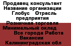 Продавец-консультант › Название организации ­ Глобус › Отрасль предприятия ­ Розничная торговля › Минимальный оклад ­ 17 000 - Все города Работа » Вакансии   . Калининградская обл.,Приморск г.